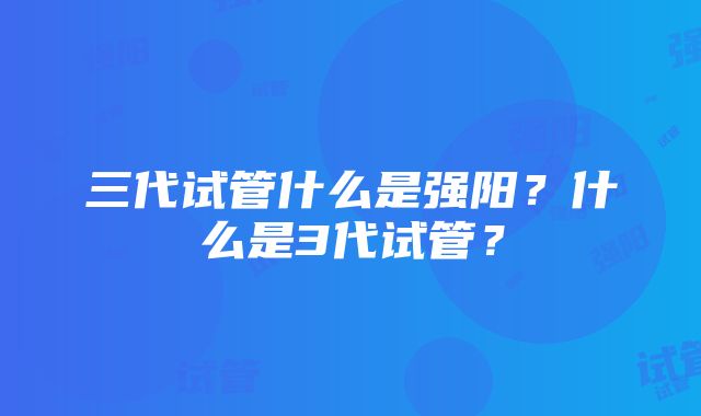 三代试管什么是强阳？什么是3代试管？