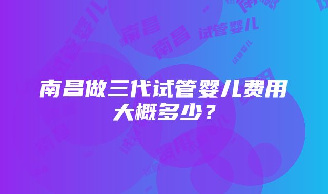 南昌做三代试管婴儿费用大概多少？