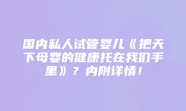 国内私人试管婴儿《把天下母婴的健康托在我们手里》？内附详情！