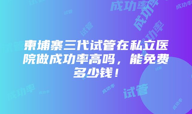 柬埔寨三代试管在私立医院做成功率高吗，能免费多少钱！