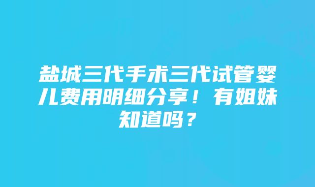 盐城三代手术三代试管婴儿费用明细分享！有姐妹知道吗？