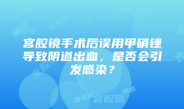 宫腔镜手术后误用甲硝锉导致阴道出血，是否会引发感染？