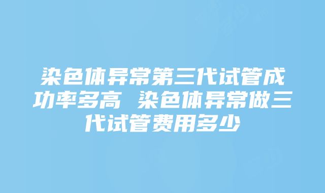 染色体异常第三代试管成功率多高 染色体异常做三代试管费用多少