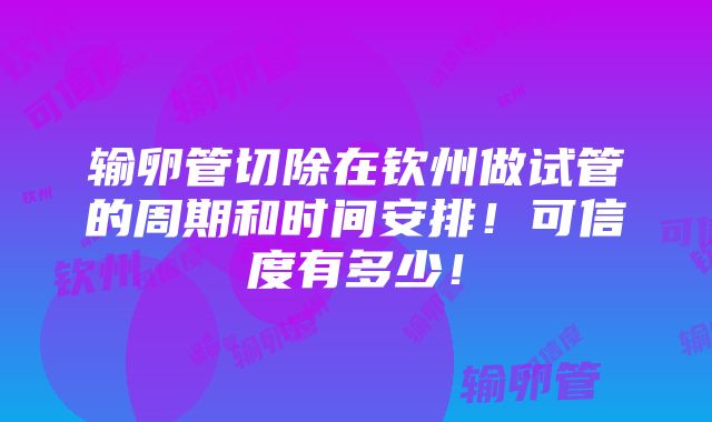 输卵管切除在钦州做试管的周期和时间安排！可信度有多少！