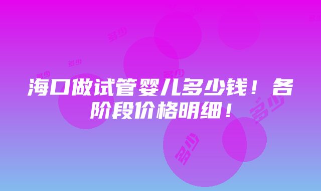 海口做试管婴儿多少钱！各阶段价格明细！