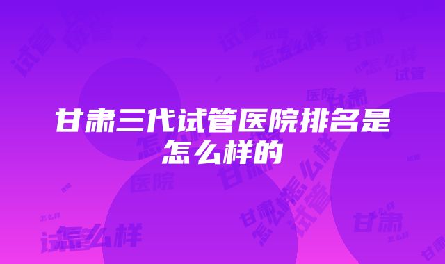 甘肃三代试管医院排名是怎么样的