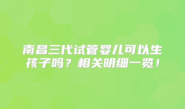 南昌三代试管婴儿可以生孩子吗？相关明细一览！