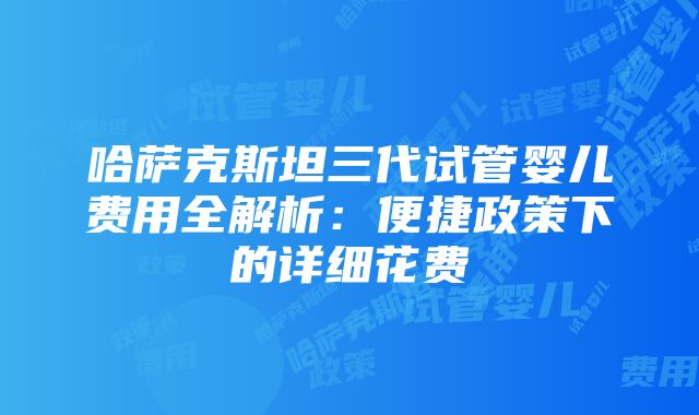 哈萨克斯坦三代试管婴儿费用全解析：便捷政策下的详细花费