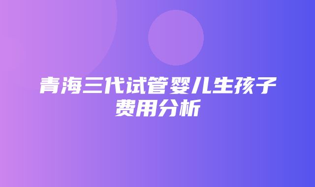 青海三代试管婴儿生孩子费用分析