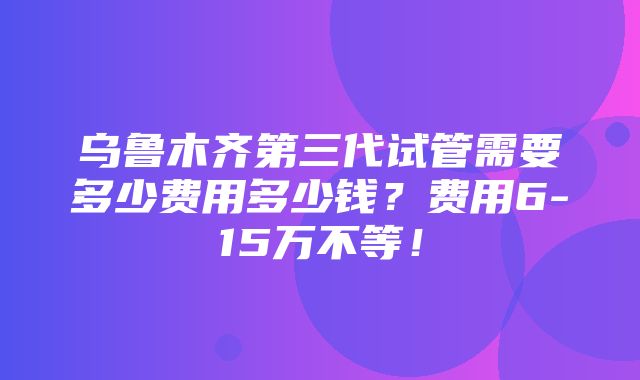 乌鲁木齐第三代试管需要多少费用多少钱？费用6-15万不等！