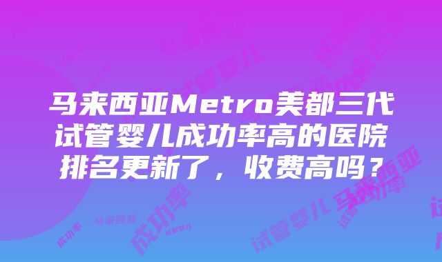 马来西亚Metro美都三代试管婴儿成功率高的医院排名更新了，收费高吗？