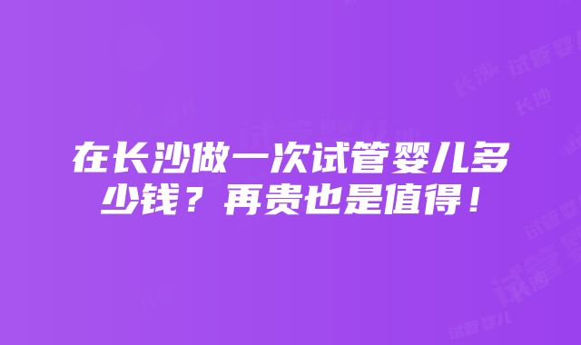 在长沙做一次试管婴儿多少钱？再贵也是值得！