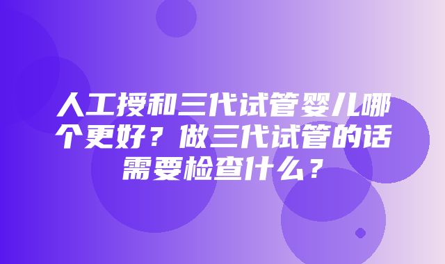 人工授和三代试管婴儿哪个更好？做三代试管的话需要检查什么？