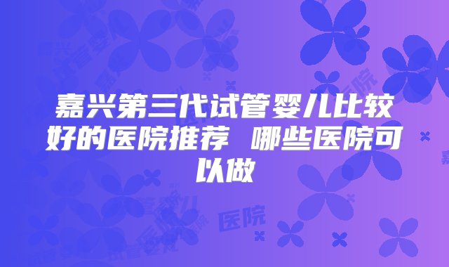 嘉兴第三代试管婴儿比较好的医院推荐 哪些医院可以做