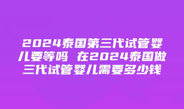 2024泰国第三代试管婴儿要等吗 在2024泰国做三代试管婴儿需要多少钱