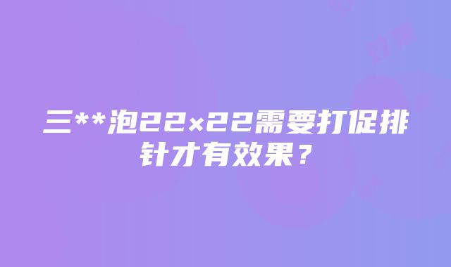 三**泡22×22需要打促排针才有效果？