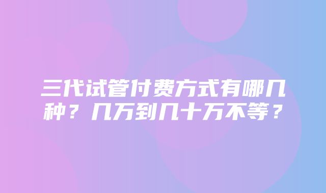 三代试管付费方式有哪几种？几万到几十万不等？