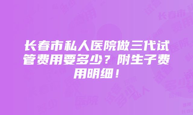 长春市私人医院做三代试管费用要多少？附生子费用明细！