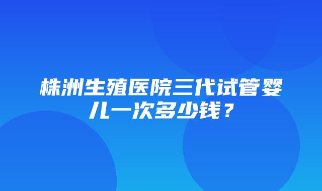 株洲生殖医院三代试管婴儿一次多少钱？