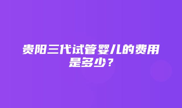 贵阳三代试管婴儿的费用是多少？