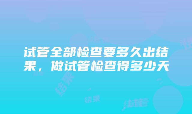 试管全部检查要多久出结果，做试管检查得多少天