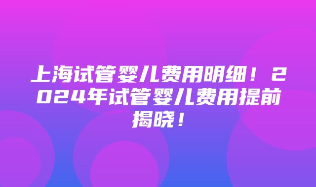 上海试管婴儿费用明细！2024年试管婴儿费用提前揭晓！