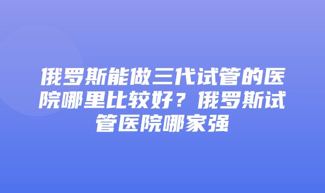 俄罗斯能做三代试管的医院哪里比较好？俄罗斯试管医院哪家强