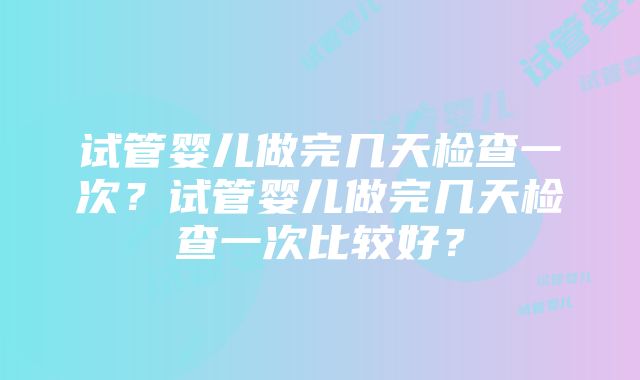 试管婴儿做完几天检查一次？试管婴儿做完几天检查一次比较好？