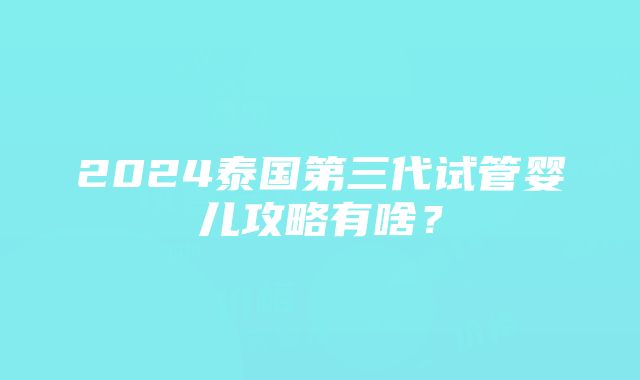 2024泰国第三代试管婴儿攻略有啥？