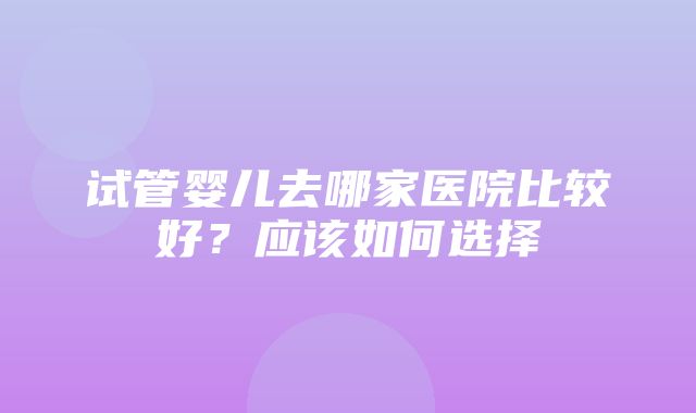 试管婴儿去哪家医院比较好？应该如何选择