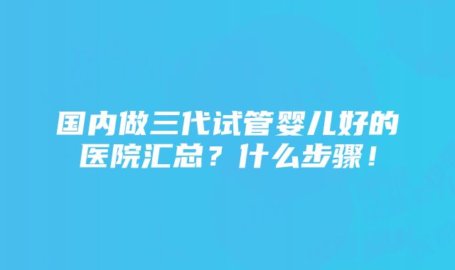 国内做三代试管婴儿好的医院汇总？什么步骤！