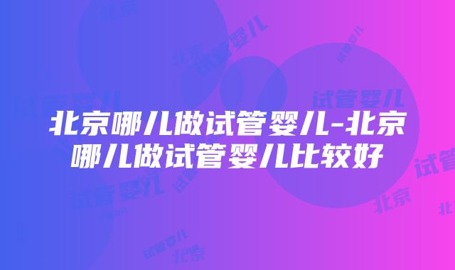 北京哪儿做试管婴儿-北京哪儿做试管婴儿比较好