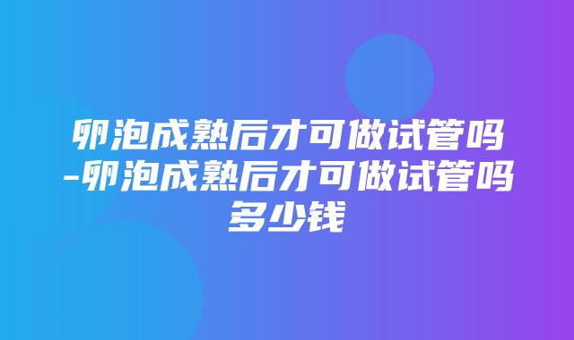 卵泡成熟后才可做试管吗-卵泡成熟后才可做试管吗多少钱