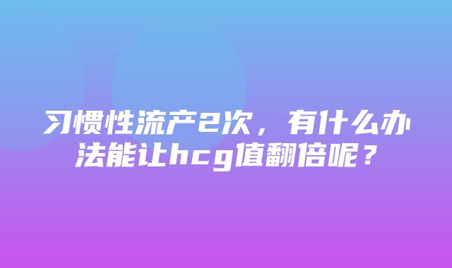 习惯性流产2次，有什么办法能让hcg值翻倍呢？