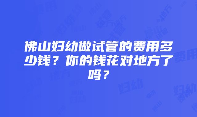 佛山妇幼做试管的费用多少钱？你的钱花对地方了吗？