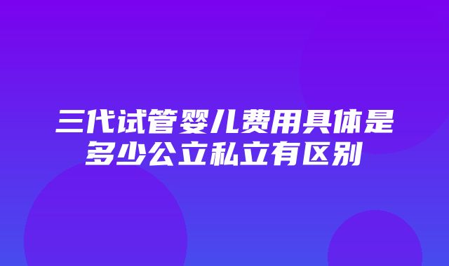 三代试管婴儿费用具体是多少公立私立有区别