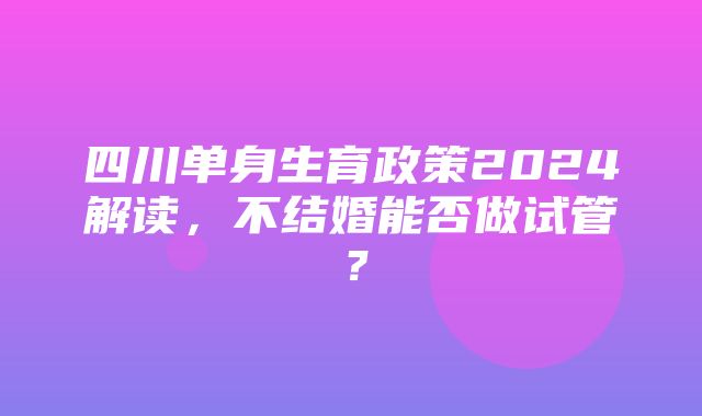 四川单身生育政策2024解读，不结婚能否做试管？