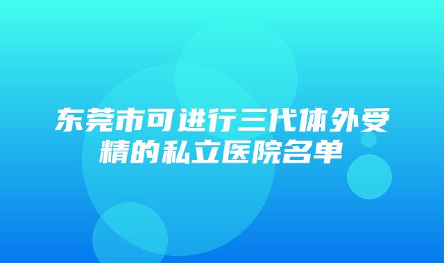 东莞市可进行三代体外受精的私立医院名单