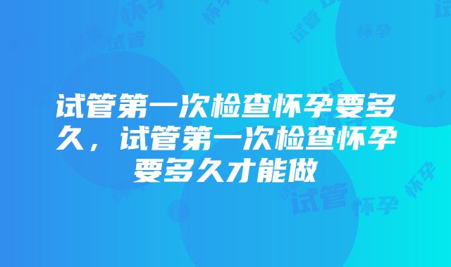 试管第一次检查怀孕要多久，试管第一次检查怀孕要多久才能做