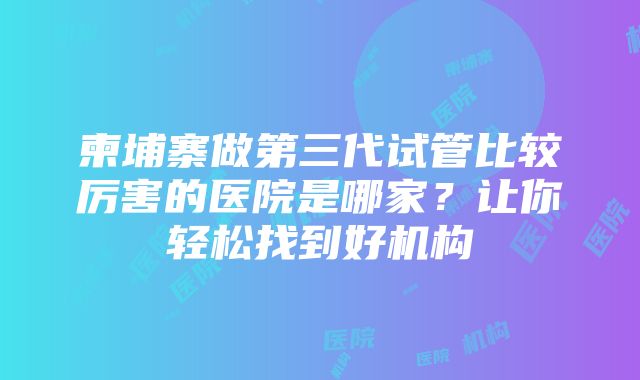 柬埔寨做第三代试管比较厉害的医院是哪家？让你轻松找到好机构