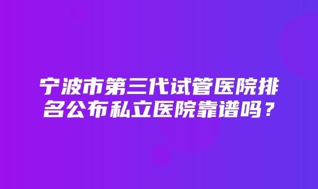 宁波市第三代试管医院排名公布私立医院靠谱吗？