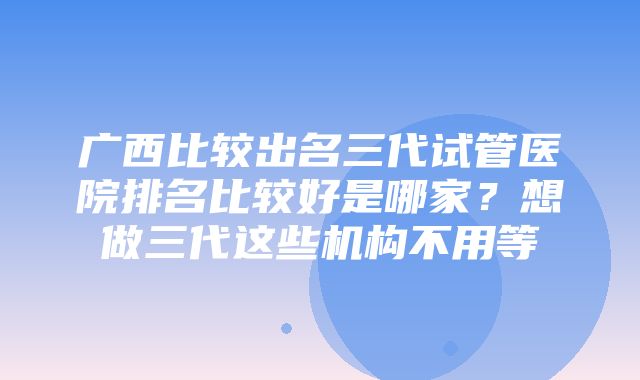 广西比较出名三代试管医院排名比较好是哪家？想做三代这些机构不用等