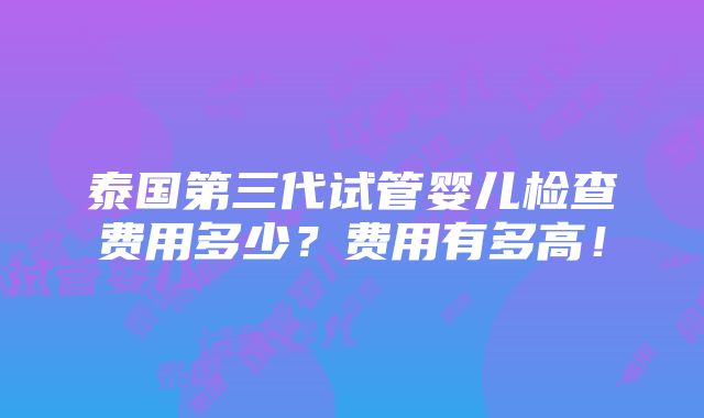 泰国第三代试管婴儿检查费用多少？费用有多高！