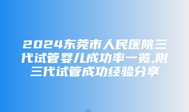 2024东莞市人民医院三代试管婴儿成功率一览,附三代试管成功经验分享