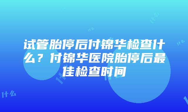 试管胎停后付锦华检查什么？付锦华医院胎停后最佳检查时间