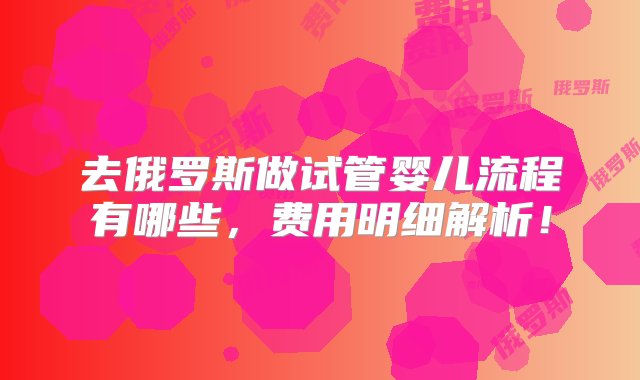 去俄罗斯做试管婴儿流程有哪些，费用明细解析！