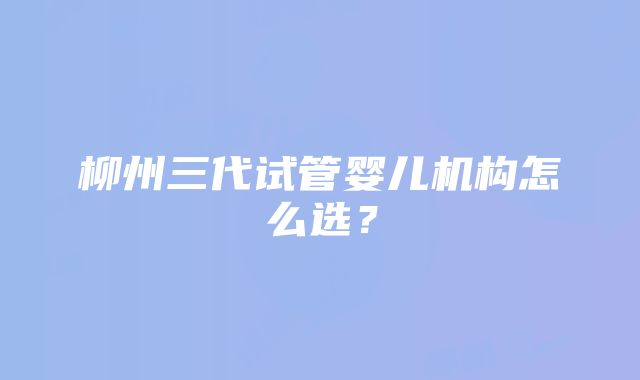 柳州三代试管婴儿机构怎么选？