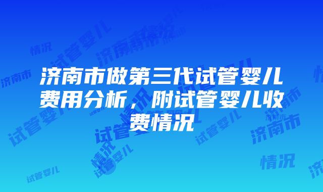 济南市做第三代试管婴儿费用分析，附试管婴儿收费情况