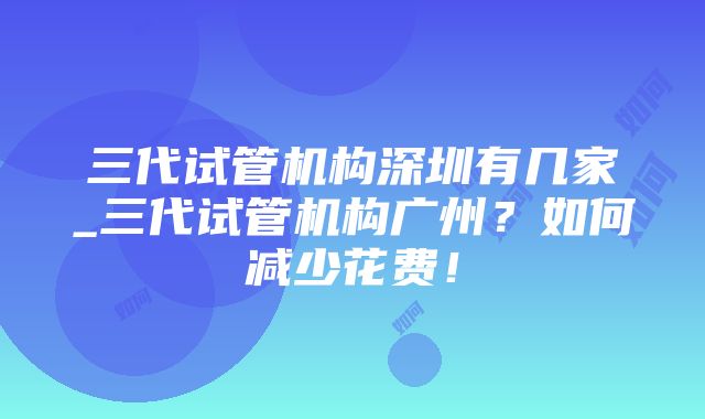 三代试管机构深圳有几家_三代试管机构广州？如何减少花费！