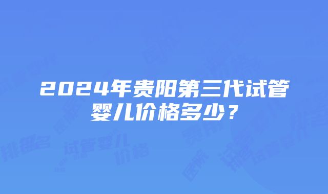 2024年贵阳第三代试管婴儿价格多少？